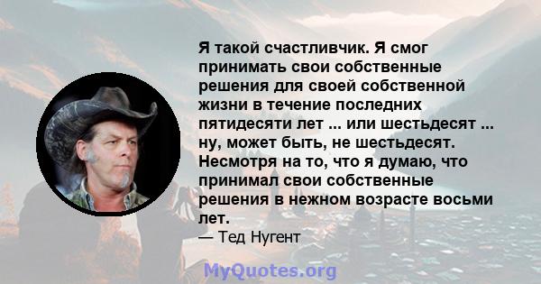 Я такой счастливчик. Я смог принимать свои собственные решения для своей собственной жизни в течение последних пятидесяти лет ... или шестьдесят ... ну, может быть, не шестьдесят. Несмотря на то, что я думаю, что