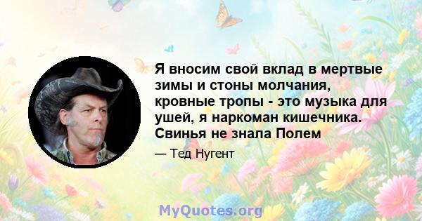 Я вносим свой вклад в мертвые зимы и стоны молчания, кровные тропы - это музыка для ушей, я наркоман кишечника. Свинья не знала Полем