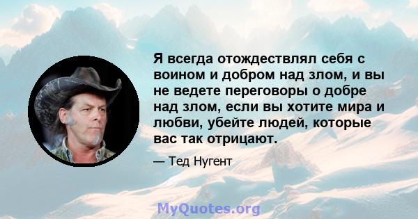 Я всегда отождествлял себя с воином и добром над злом, и вы не ведете переговоры о добре над злом, если вы хотите мира и любви, убейте людей, которые вас так отрицают.