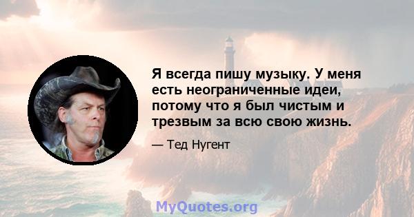 Я всегда пишу музыку. У меня есть неограниченные идеи, потому что я был чистым и трезвым за всю свою жизнь.