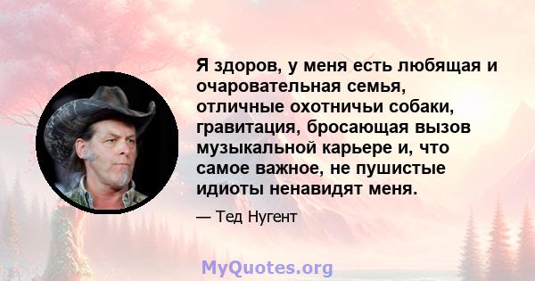 Я здоров, у меня есть любящая и очаровательная семья, отличные охотничьи собаки, гравитация, бросающая вызов музыкальной карьере и, что самое важное, не пушистые идиоты ненавидят меня.