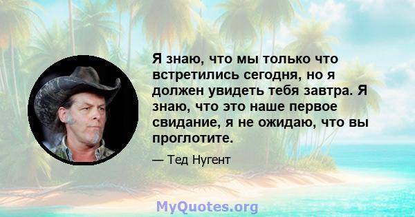 Я знаю, что мы только что встретились сегодня, но я должен увидеть тебя завтра. Я знаю, что это наше первое свидание, я не ожидаю, что вы проглотите.