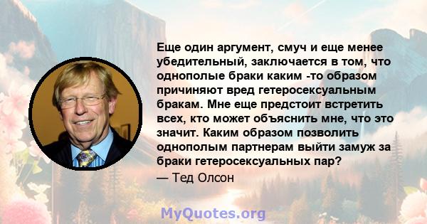 Еще один аргумент, смуч и еще менее убедительный, заключается в том, что однополые браки каким -то образом причиняют вред гетеросексуальным бракам. Мне еще предстоит встретить всех, кто может объяснить мне, что это