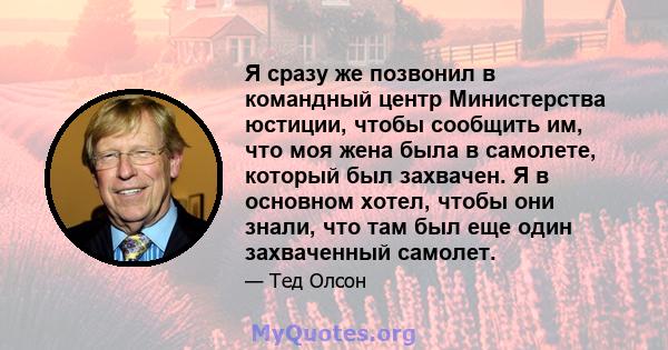 Я сразу же позвонил в командный центр Министерства юстиции, чтобы сообщить им, что моя жена была в самолете, который был захвачен. Я в основном хотел, чтобы они знали, что там был еще один захваченный самолет.