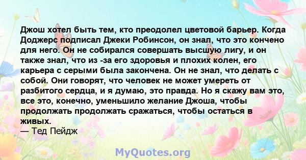 Джош хотел быть тем, кто преодолел цветовой барьер. Когда Доджерс подписал Джеки Робинсон, он знал, что это кончено для него. Он не собирался совершать высшую лигу, и он также знал, что из -за его здоровья и плохих