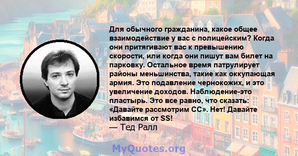 Для обычного гражданина, какое общее взаимодействие у вас с полицейским? Когда они притягивают вас к превышению скорости, или когда они пишут вам билет на парковку. Остальное время патрулирует районы меньшинства, такие