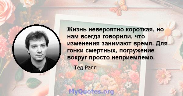 Жизнь невероятно короткая, но нам всегда говорили, что изменения занимают время. Для гонки смертных, погружение вокруг просто неприемлемо.