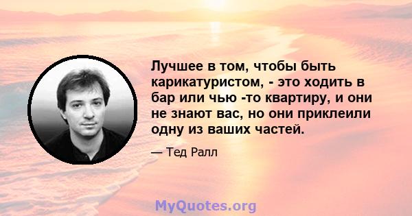 Лучшее в том, чтобы быть карикатуристом, - это ходить в бар или чью -то квартиру, и они не знают вас, но они приклеили одну из ваших частей.