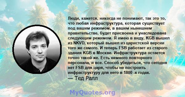 Люди, кажется, никогда не понимают, так это то, что любая инфраструктура, которая существует под вашим режимом, в вашем нынешнем правительстве, будет присвоена и унаследована следующим режимом. Я имею в виду, KGB вышел