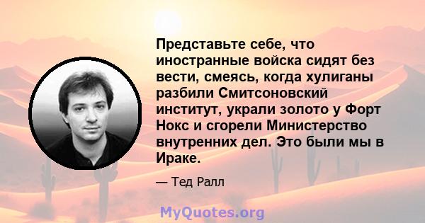 Представьте себе, что иностранные войска сидят без вести, смеясь, когда хулиганы разбили Смитсоновский институт, украли золото у Форт Нокс и сгорели Министерство внутренних дел. Это были мы в Ираке.