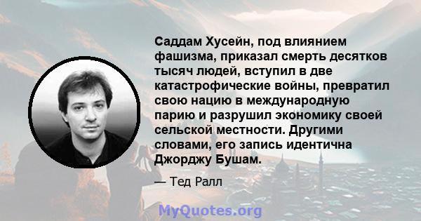 Саддам Хусейн, под влиянием фашизма, приказал смерть десятков тысяч людей, вступил в две катастрофические войны, превратил свою нацию в международную парию и разрушил экономику своей сельской местности. Другими словами, 