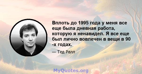 Вплоть до 1995 года у меня все еще была дневная работа, которую я ненавидел. Я все еще был лично вовлечен в вещи в 90 -х годах.