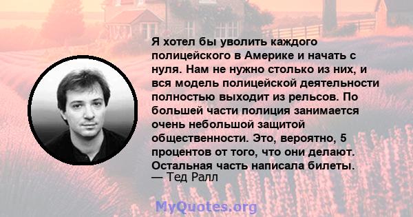 Я хотел бы уволить каждого полицейского в Америке и начать с нуля. Нам не нужно столько из них, и вся модель полицейской деятельности полностью выходит из рельсов. По большей части полиция занимается очень небольшой