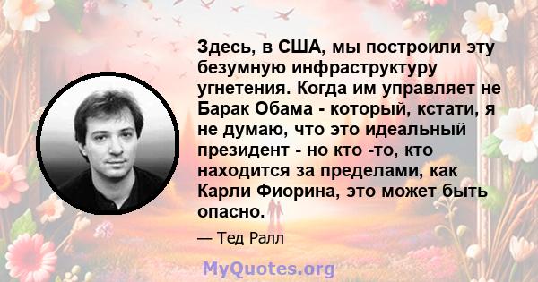 Здесь, в США, мы построили эту безумную инфраструктуру угнетения. Когда им управляет не Барак Обама - который, кстати, я не думаю, что это идеальный президент - но кто -то, кто находится за пределами, как Карли Фиорина, 