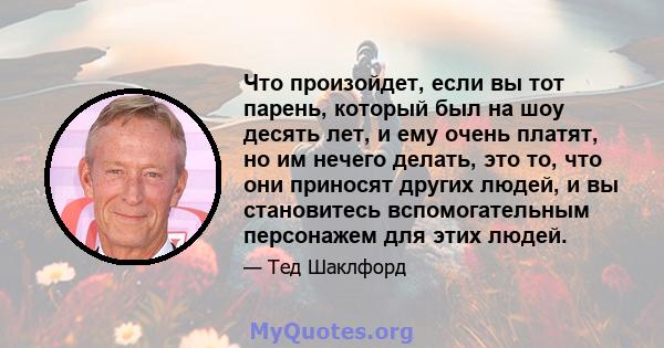 Что произойдет, если вы тот парень, который был на шоу десять лет, и ему очень платят, но им нечего делать, это то, что они приносят других людей, и вы становитесь вспомогательным персонажем для этих людей.