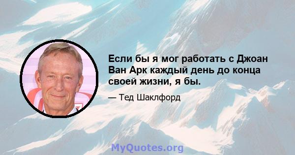 Если бы я мог работать с Джоан Ван Арк каждый день до конца своей жизни, я бы.