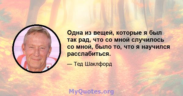 Одна из вещей, которые я был так рад, что со мной случилось со мной, было то, что я научился расслабиться.