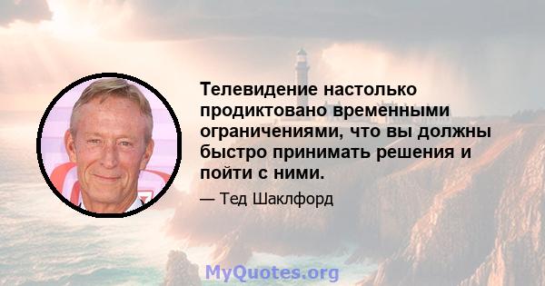 Телевидение настолько продиктовано временными ограничениями, что вы должны быстро принимать решения и пойти с ними.