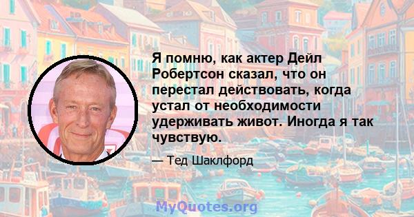 Я помню, как актер Дейл Робертсон сказал, что он перестал действовать, когда устал от необходимости удерживать живот. Иногда я так чувствую.