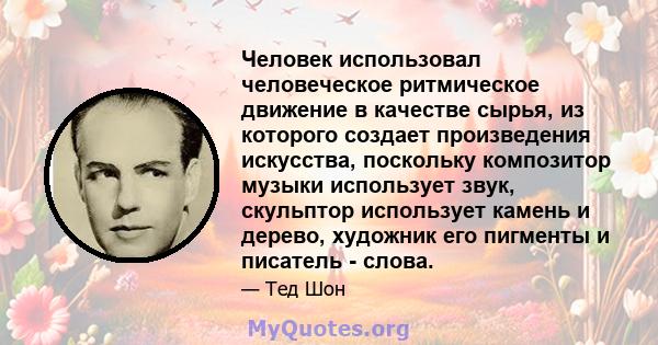 Человек использовал человеческое ритмическое движение в качестве сырья, из которого создает произведения искусства, поскольку композитор музыки использует звук, скульптор использует камень и дерево, художник его