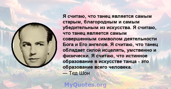 Я считаю, что танец является самым старым, благородным и самым убедительным из искусства. Я считаю, что танец является самым совершенным символом деятельности Бога и Его ангелов. Я считаю, что танец обладает силой