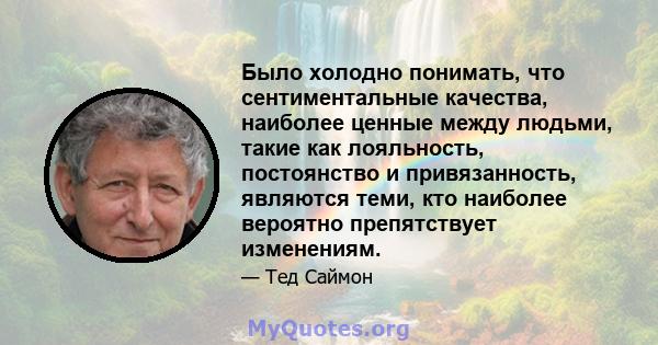 Было холодно понимать, что сентиментальные качества, наиболее ценные между людьми, такие как лояльность, постоянство и привязанность, являются теми, кто наиболее вероятно препятствует изменениям.