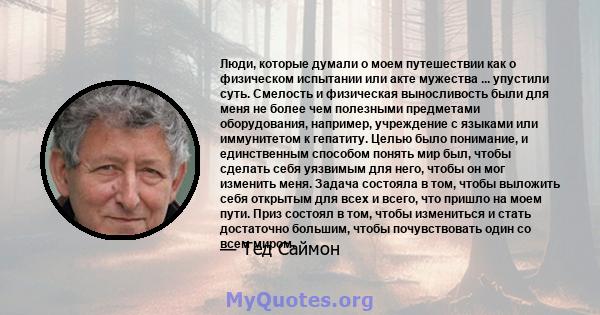 Люди, которые думали о моем путешествии как о физическом испытании или акте мужества ... упустили суть. Смелость и физическая выносливость были для меня не более чем полезными предметами оборудования, например,