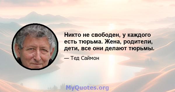 Никто не свободен, у каждого есть тюрьма. Жена, родители, дети, все они делают тюрьмы.