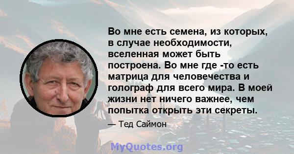 Во мне есть семена, из которых, в случае необходимости, вселенная может быть построена. Во мне где -то есть матрица для человечества и голограф для всего мира. В моей жизни нет ничего важнее, чем попытка открыть эти