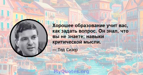 Хорошее образование учит вас, как задать вопрос. Он знал, что вы не знаете; навыки критической мысли.