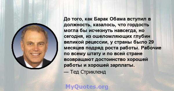 До того, как Барак Обама вступил в должность, казалось, что гордость могла бы исчезнуть навсегда, но сегодня, из ошеломляющих глубин великой рецессии, у страны было 29 месяцев подряд роста работы. Рабочие по всему штату 