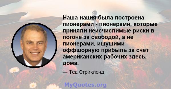 Наша нация была построена пионерами - пионерами, которые приняли неисчислимые риски в погоне за свободой, а не пионерами, ищущими оффшорную прибыль за счет американских рабочих здесь, дома.