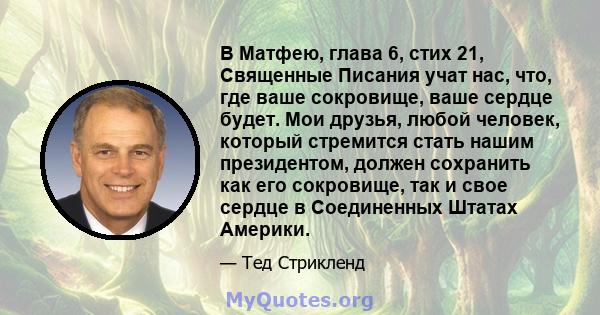 В Матфею, глава 6, стих 21, Священные Писания учат нас, что, где ваше сокровище, ваше сердце будет. Мои друзья, любой человек, который стремится стать нашим президентом, должен сохранить как его сокровище, так и свое