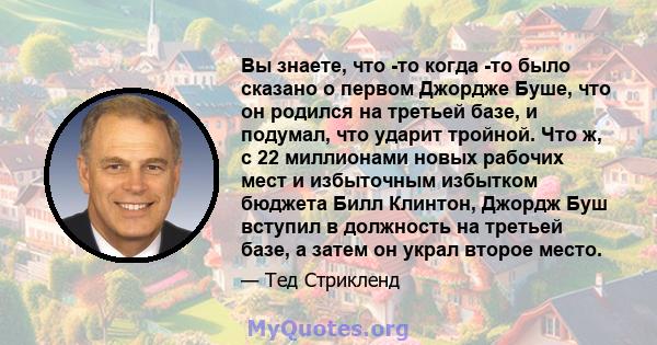 Вы знаете, что -то когда -то было сказано о первом Джордже Буше, что он родился на третьей базе, и подумал, что ударит тройной. Что ж, с 22 миллионами новых рабочих мест и избыточным избытком бюджета Билл Клинтон,