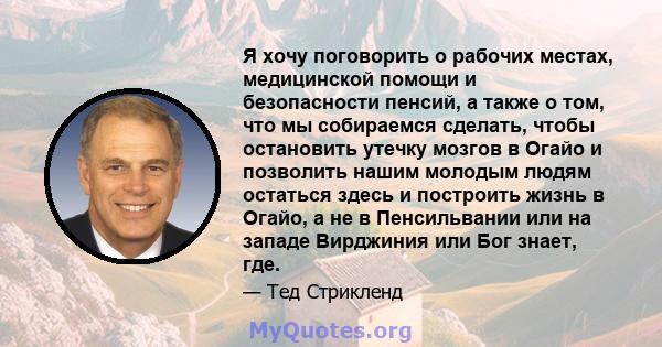 Я хочу поговорить о рабочих местах, медицинской помощи и безопасности пенсий, а также о том, что мы собираемся сделать, чтобы остановить утечку мозгов в Огайо и позволить нашим молодым людям остаться здесь и построить