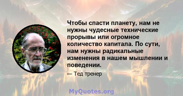 Чтобы спасти планету, нам не нужны чудесные технические прорывы или огромное количество капитала. По сути, нам нужны радикальные изменения в нашем мышлении и поведении.