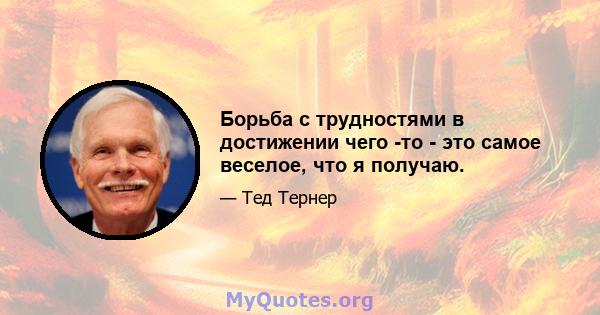 Борьба с трудностями в достижении чего -то - это самое веселое, что я получаю.