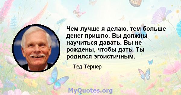 Чем лучше я делаю, тем больше денег пришло. Вы должны научиться давать. Вы не рождены, чтобы дать. Ты родился эгоистичным.