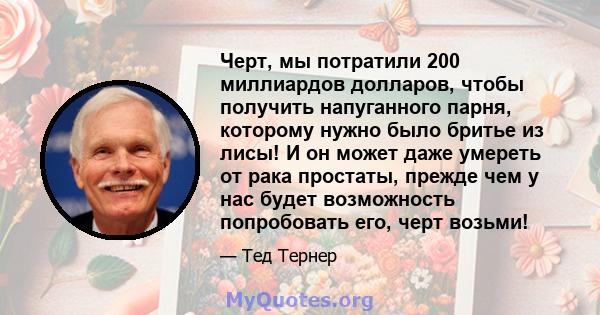 Черт, мы потратили 200 миллиардов долларов, чтобы получить напуганного парня, которому нужно было бритье из лисы! И он может даже умереть от рака простаты, прежде чем у нас будет возможность попробовать его, черт возьми!