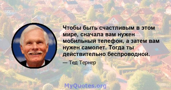 Чтобы быть счастливым в этом мире, сначала вам нужен мобильный телефон, а затем вам нужен самолет. Тогда ты действительно беспроводной.