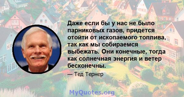 Даже если бы у нас не было парниковых газов, придется отойти от ископаемого топлива, так как мы собираемся выбежать. Они конечные, тогда как солнечная энергия и ветер бесконечны.