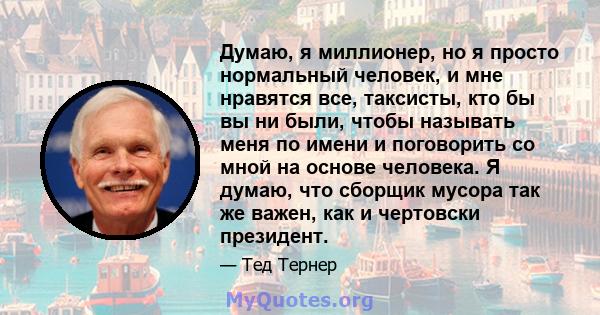 Думаю, я миллионер, но я просто нормальный человек, и мне нравятся все, таксисты, кто бы вы ни были, чтобы называть меня по имени и поговорить со мной на основе человека. Я думаю, что сборщик мусора так же важен, как и