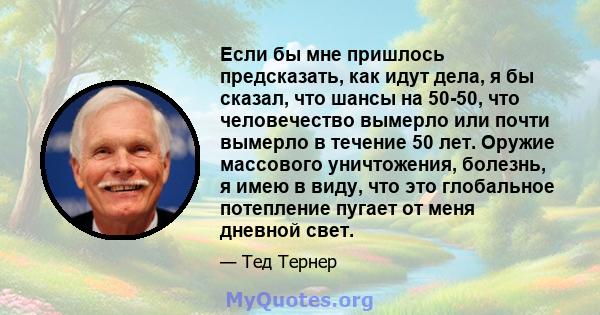 Если бы мне пришлось предсказать, как идут дела, я бы сказал, что шансы на 50-50, что человечество вымерло или почти вымерло в течение 50 лет. Оружие массового уничтожения, болезнь, я имею в виду, что это глобальное