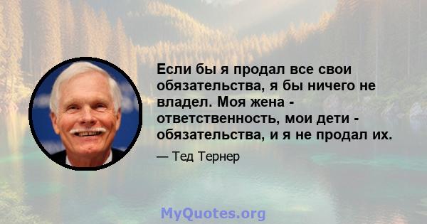 Если бы я продал все свои обязательства, я бы ничего не владел. Моя жена - ответственность, мои дети - обязательства, и я не продал их.