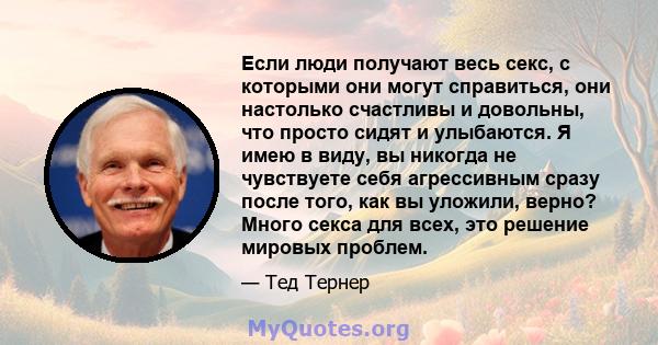 Если люди получают весь секс, с которыми они могут справиться, они настолько счастливы и довольны, что просто сидят и улыбаются. Я имею в виду, вы никогда не чувствуете себя агрессивным сразу после того, как вы уложили, 