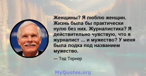 Женщины? Я люблю женщин. Жизнь была бы практически нулю без них. Журналистика? Я действительно чувствую, что я журналист ... и мужество? У меня была лодка под названием мужество.