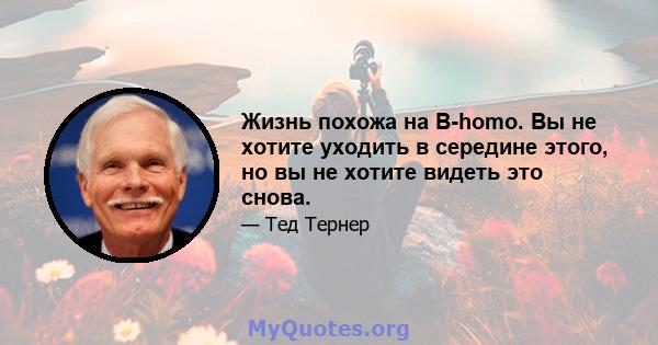 Жизнь похожа на B-homo. Вы не хотите уходить в середине этого, но вы не хотите видеть это снова.