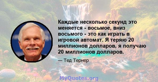 Каждые несколько секунд это меняется - восьмое, вниз восьмого - это как играть в игровой автомат. Я теряю 20 миллионов долларов, я получаю 20 миллионов долларов.