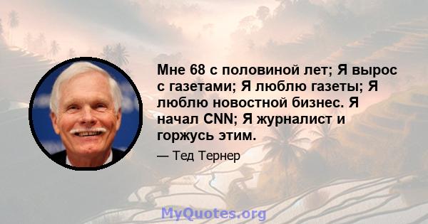 Мне 68 с половиной лет; Я вырос с газетами; Я люблю газеты; Я люблю новостной бизнес. Я начал CNN; Я журналист и горжусь этим.