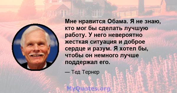 Мне нравится Обама. Я не знаю, кто мог бы сделать лучшую работу. У него невероятно жесткая ситуация и доброе сердце и разум. Я хотел бы, чтобы он немного лучше поддержал его.